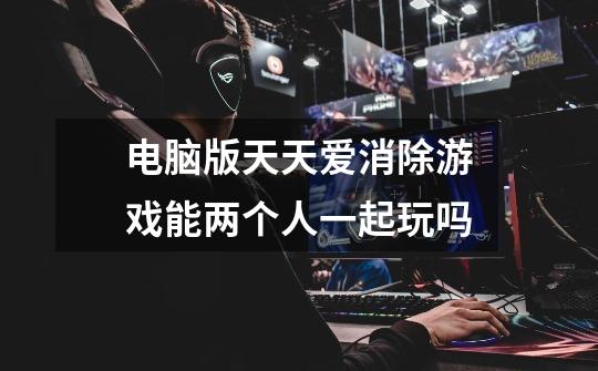 电脑版天天爱消除游戏能两个人一起玩吗-第1张-游戏信息-龙启网