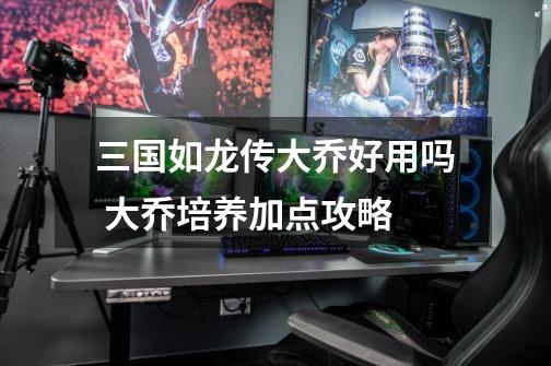 三国如龙传大乔好用吗 大乔培养加点攻略-第1张-游戏信息-龙启网