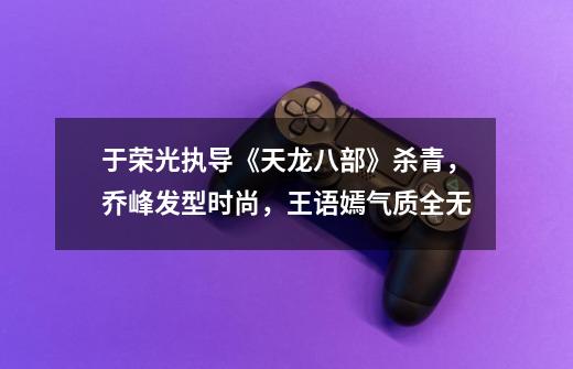 于荣光执导《天龙八部》杀青,乔峰发型时尚,王语嫣气质全无-第1张-游戏信息-龙启网