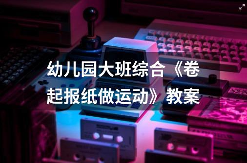 幼儿园大班综合《卷起报纸做运动》教案-第1张-游戏信息-龙启网