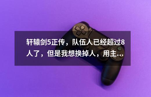 轩辕剑5正传,队伍人已经超过8人了,但是我想换掉人,用主角,怎么换啊-第1张-游戏信息-龙启网