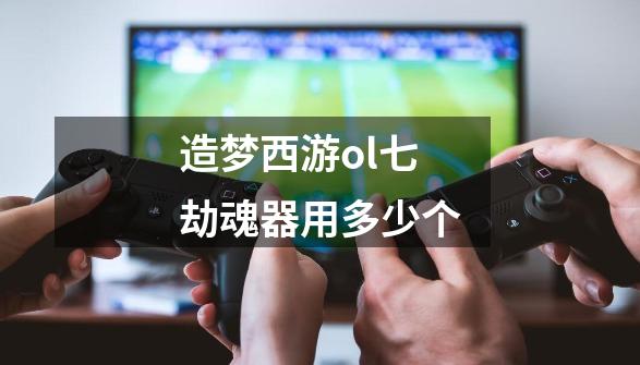 造梦西游ol七劫魂器用多少个-第1张-游戏信息-龙启网