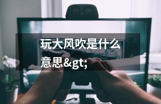 玩大风吹是什么意思>-第1张-游戏信息-龙启网
