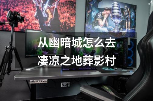 从幽暗城怎么去凄凉之地葬影村-第1张-游戏信息-龙启网