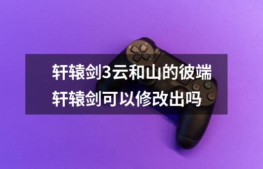 轩辕剑3云和山的彼端轩辕剑可以修改出吗-第1张-游戏信息-龙启网
