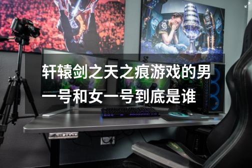 轩辕剑之天之痕游戏的男一号和女一号到底是谁-第1张-游戏信息-龙启网