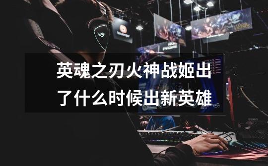 英魂之刃火神战姬出了什么时候出新英雄-第1张-游戏信息-龙启网