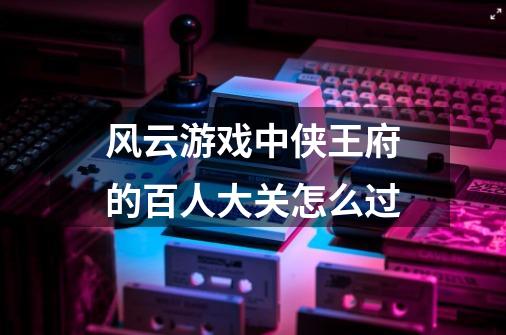 风云游戏中侠王府的百人大关怎么过-第1张-游戏信息-龙启网