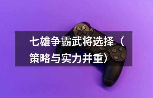 七雄争霸武将选择(策略与实力并重)-第1张-游戏信息-龙启网
