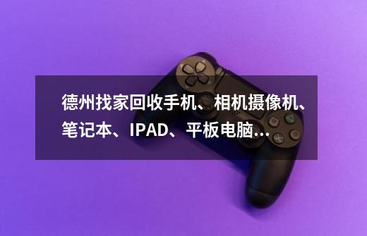 德州找家回收手机、相机摄像机、笔记本、IPAD、平板电脑、电玩游戏机、单反的,急寻好收购呀!!!-第1张-游戏信息-龙启网