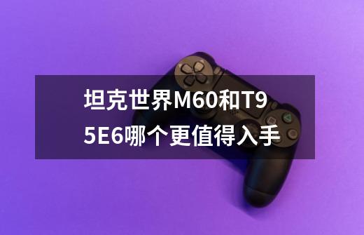 坦克世界M60和T95E6哪个更值得入手-第1张-游戏信息-龙启网