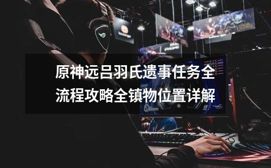 原神远吕羽氏遗事任务全流程攻略全镇物位置详解-第1张-游戏信息-龙启网