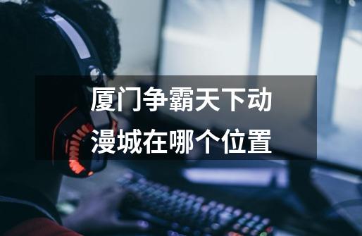 厦门争霸天下动漫城在哪个位置-第1张-游戏信息-龙启网