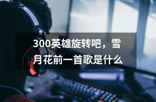 300英雄旋转吧，雪月花前一首歌是什么-第1张-游戏信息-龙启网