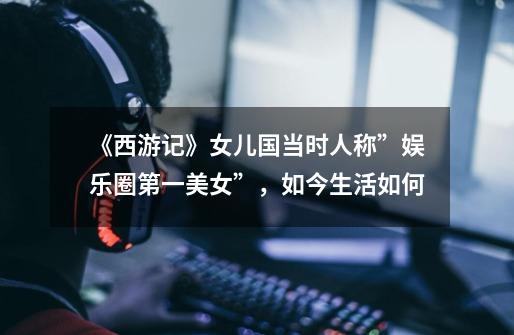 《西游记》女儿国当时人称”娱乐圈第一美女”,如今生活如何-第1张-游戏信息-龙启网
