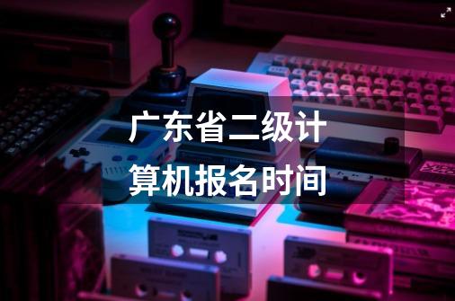 广东省二级计算机报名时间-第1张-游戏信息-龙启网
