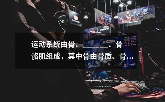 运动系统由骨、______、骨骼肌组成.其中骨由骨质、骨髓和______组成,红骨髓具有______功能,______对骨-第1张-游戏信息-龙启网