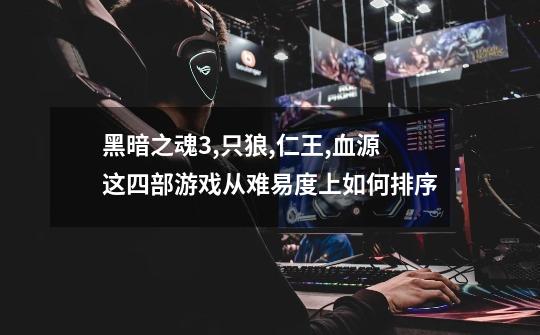 黑暗之魂3,只狼,仁王,血源这四部游戏从难易度上如何排序-第1张-游戏信息-龙启网
