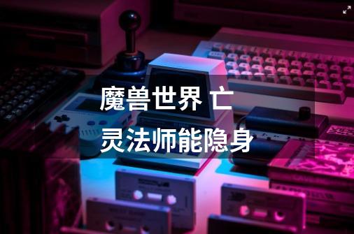 魔兽世界 亡灵法师能隐身-第1张-游戏信息-龙启网