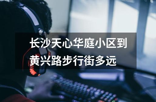 长沙天心华庭小区到黄兴路步行街多远-第1张-游戏信息-龙启网