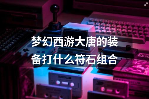 梦幻西游大唐的装备打什么符石组合-第1张-游戏信息-龙启网