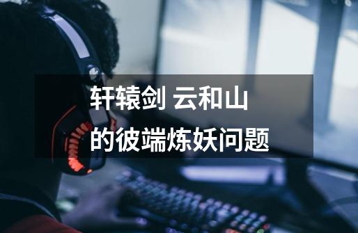 轩辕剑 云和山的彼端炼妖问题-第1张-游戏信息-龙启网