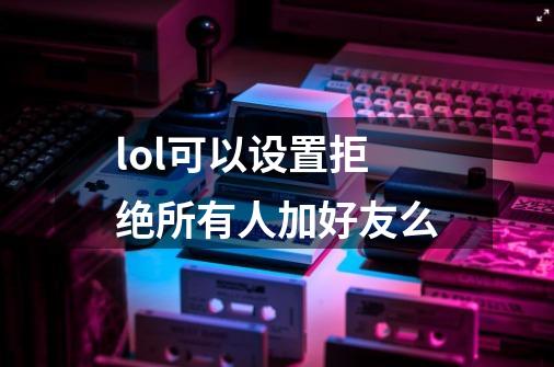 lol可以设置拒绝所有人加好友么-第1张-游戏信息-龙启网