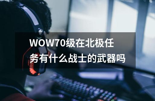 WOW70级在北极任务有什么战士的武器吗-第1张-游戏信息-龙启网