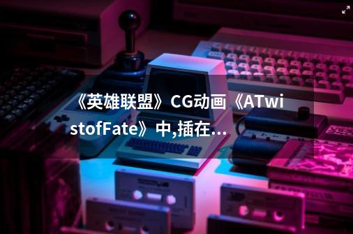 《英雄联盟》CG动画《ATwistofFate》中,插在崔斯-第1张-游戏信息-龙启网