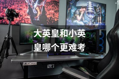 大英皇和小英皇哪个更难考-第1张-游戏信息-龙启网