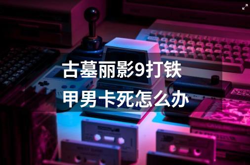 古墓丽影9打铁甲男卡死怎么办-第1张-游戏信息-龙启网