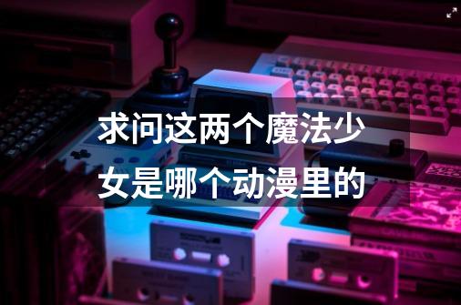 求问这两个魔法少女是哪个动漫里的-第1张-游戏信息-龙启网