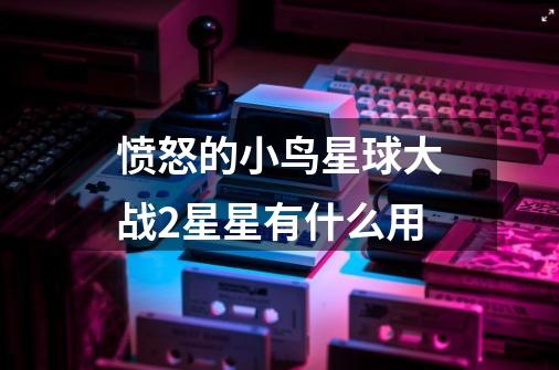 愤怒的小鸟星球大战2星星有什么用-第1张-游戏信息-龙启网