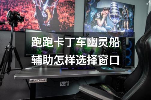 跑跑卡丁车幽灵船辅助怎样选择窗口-第1张-游戏信息-龙启网