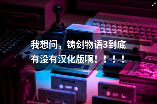 我想问，铸剑物语3到底有没有汉化版啊！！！！-第1张-游戏信息-龙启网