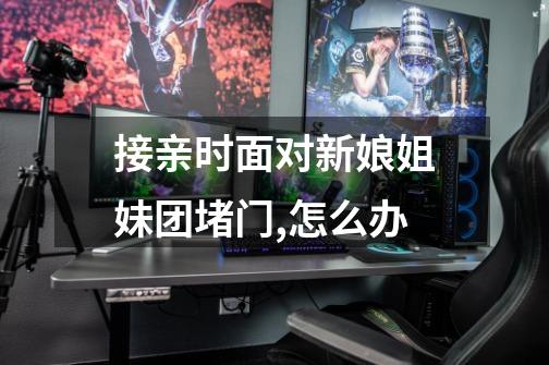 接亲时面对新娘姐妹团堵门,怎么办-第1张-游戏信息-龙启网