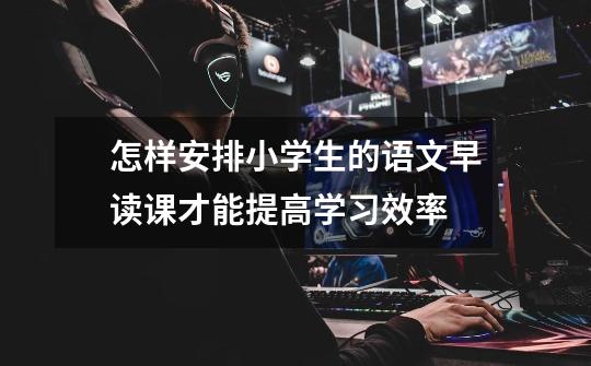 怎样安排小学生的语文早读课才能提高学习效率-第1张-游戏信息-龙启网