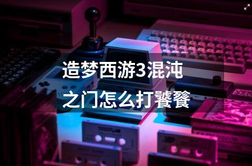 造梦西游3混沌之门怎么打饕餮-第1张-游戏信息-龙启网