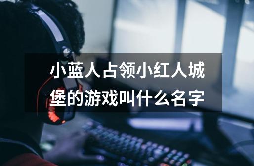 小蓝人占领小红人城堡的游戏叫什么名字-第1张-游戏信息-龙启网