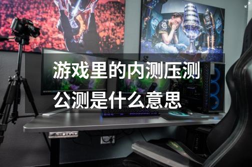 游戏里的内测压测公测是什么意思-第1张-游戏信息-龙启网