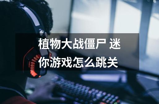 植物大战僵尸 迷你游戏怎么跳关-第1张-游戏信息-龙启网
