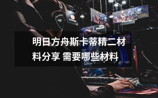明日方舟斯卡蒂精二材料分享 需要哪些材料-第1张-游戏信息-龙启网