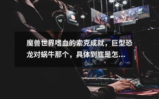 魔兽世界嗜血的索克成就,巨型恐龙对蜗牛那个,具体到底是怎么转阶段,我们今天打10人,超过5人有Buff了-第1张-游戏信息-龙启网
