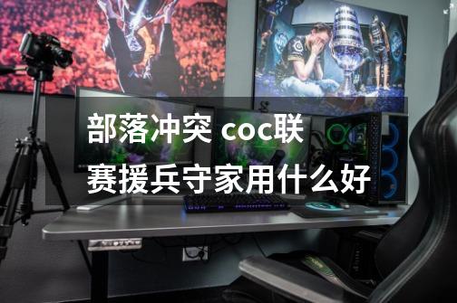 部落冲突 coc联赛援兵守家用什么好-第1张-游戏信息-龙启网