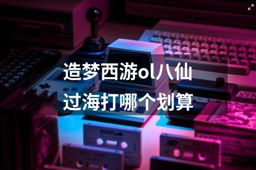 造梦西游ol八仙过海打哪个划算-第1张-游戏信息-龙启网