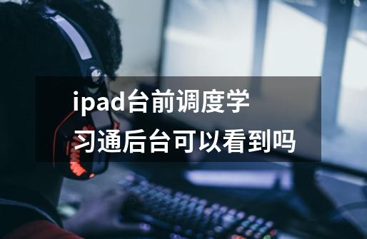 ipad台前调度学习通后台可以看到吗-第1张-游戏信息-龙启网