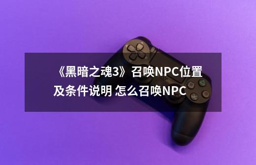 《黑暗之魂3》召唤NPC位置及条件说明 怎么召唤NPC-第1张-游戏信息-龙启网
