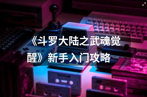 《斗罗大陆之武魂觉醒》新手入门攻略-第1张-游戏信息-龙启网