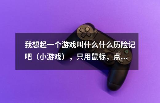我想起一个游戏叫什么什么历险记吧（小游戏），只用鼠标，点一个类似于拳头的东我在4399上找到的，水知道-第1张-游戏信息-龙启网