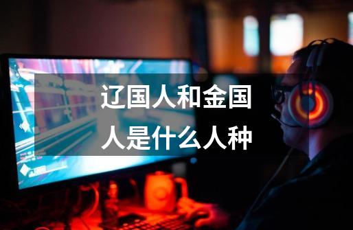 辽国人和金国人是什么人种-第1张-游戏信息-龙启网